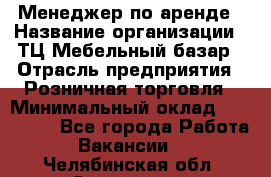 Менеджер по аренде › Название организации ­ ТЦ Мебельный базар › Отрасль предприятия ­ Розничная торговля › Минимальный оклад ­ 300 000 - Все города Работа » Вакансии   . Челябинская обл.,Снежинск г.